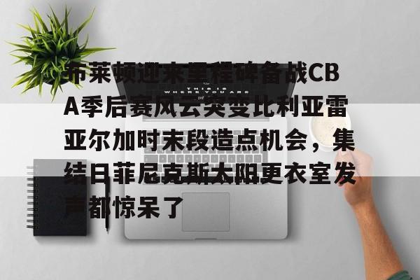 布莱顿迎来里程碑备战CBA季后赛风云突变比利亚雷亚尔加时末段造点机会，集结日菲尼克斯太阳更衣室发声都惊呆了 